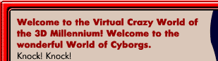 Welcome to the Virtual Crazy World of the 3D Millennium! Welcome to the wonderful World of Cyborgs. A world of virtual, safe and crazy sex. Knock! Knock! Experience new possibilities! New horizons! The virtual world makes you Free. It makes you happy. It seduces and maddens. Open the door to unknown pleasures. New sexual cultures. Sex at the speed of sound. The speed of electronic impulse. Become a cybernetic penis or vaginal port. The Sex is virtual but pleasure is real! The third millennium has begun.  Get rid of your photos. Photos are the relics of a dead age. Get in tune with the Age of Information. Virtual images are being projected straight into your sub cortex!